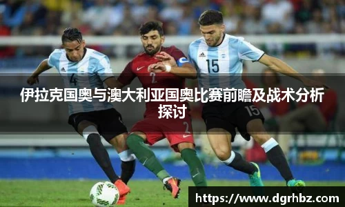 伊拉克国奥与澳大利亚国奥比赛前瞻及战术分析探讨